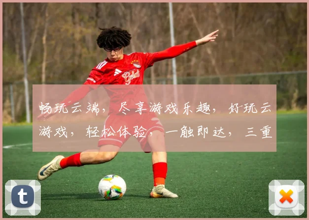 畅玩云端,尽享游戏乐趣,好玩云游戏,轻松体验,一触即达,三重惊喜,不容错过